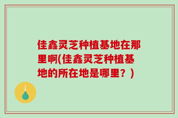 佳鑫灵芝种植基地在那里啊(佳鑫灵芝种植基地的所在地是哪里？)