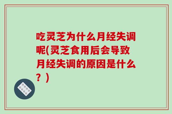 吃灵芝为什么月经失调呢(灵芝食用后会导致月经失调的原因是什么？)
