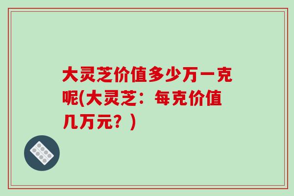 大灵芝价值多少万一克呢(大灵芝：每克价值几万元？)
