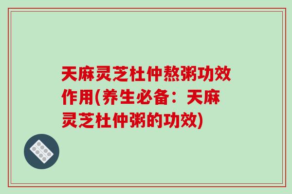 天麻灵芝杜仲熬粥功效作用(养生必备：天麻灵芝杜仲粥的功效)