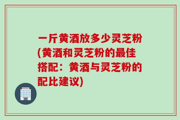 一斤黄酒放多少灵芝粉(黄酒和灵芝粉的最佳搭配：黄酒与灵芝粉的配比建议)