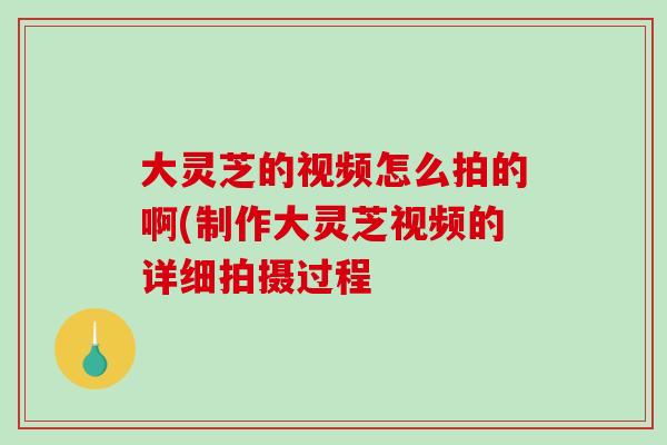 大灵芝的视频怎么拍的啊(制作大灵芝视频的详细拍摄过程