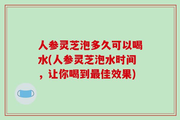 人参灵芝泡多久可以喝水(人参灵芝泡水时间，让你喝到最佳效果)