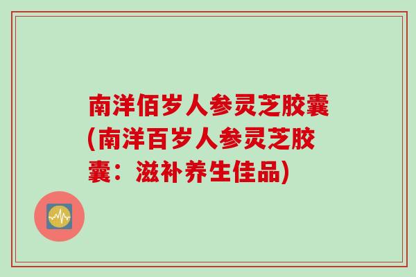 南洋佰岁人参灵芝胶囊(南洋百岁人参灵芝胶囊：滋补养生佳品)