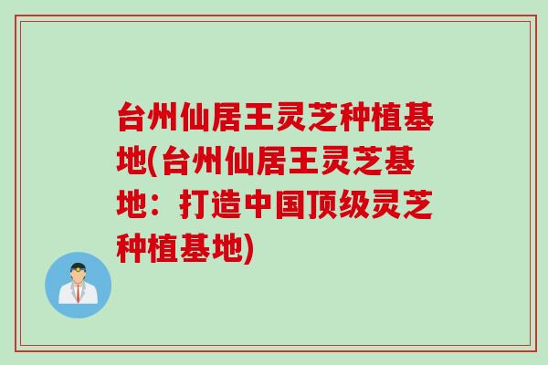 台州仙居王灵芝种植基地(台州仙居王灵芝基地：打造中国顶级灵芝种植基地)