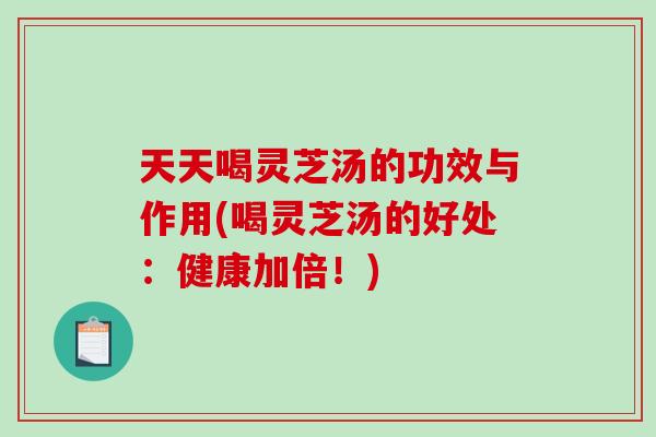 天天喝灵芝汤的功效与作用(喝灵芝汤的好处：健康加倍！)