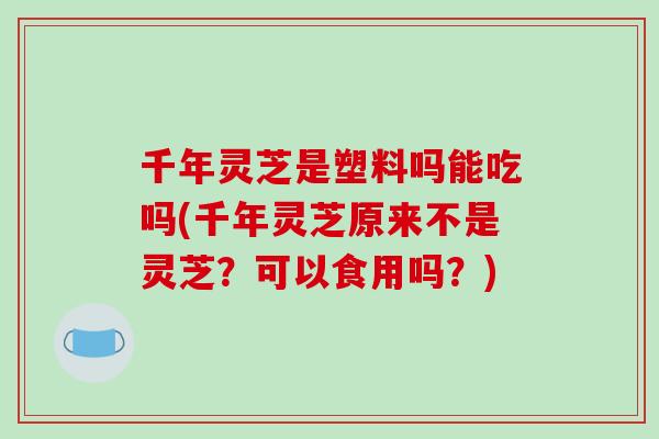 千年灵芝是塑料吗能吃吗(千年灵芝原来不是灵芝？可以食用吗？)