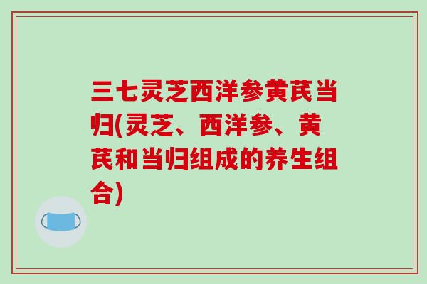 三七灵芝西洋参黄芪当归(灵芝、西洋参、黄芪和当归组成的养生组合)