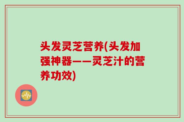 头发灵芝营养(头发加强神器——灵芝汁的营养功效)