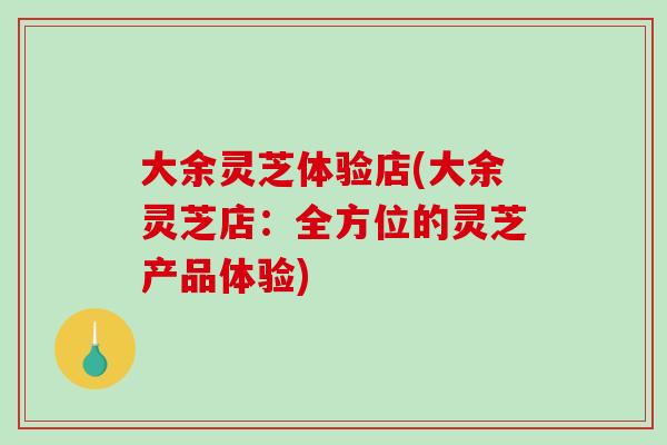 大余灵芝体验店(大余灵芝店：全方位的灵芝产品体验)