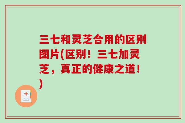三七和灵芝合用的区别图片(区别！三七加灵芝，真正的健康之道！)