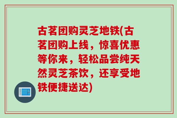 古茗团购灵芝地铁(古茗团购上线，惊喜优惠等你来，轻松品尝纯天然灵芝茶饮，还享受地铁便捷送达)