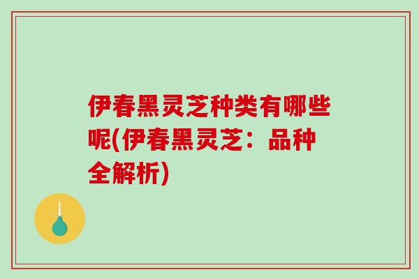 伊春黑灵芝种类有哪些呢(伊春黑灵芝：品种全解析)
