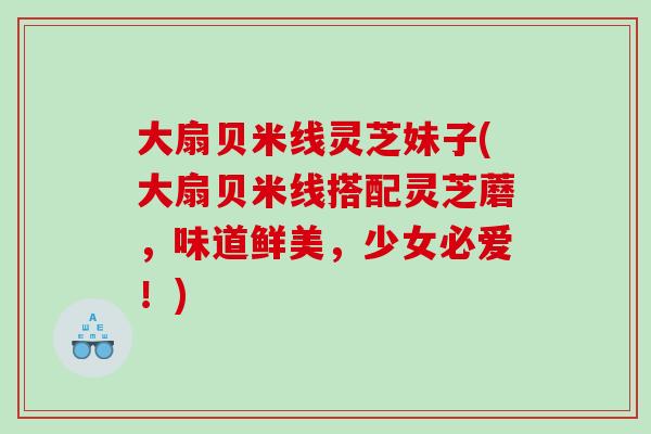 大扇贝米线灵芝妹子(大扇贝米线搭配灵芝蘑，味道鲜美，少女必爱！)