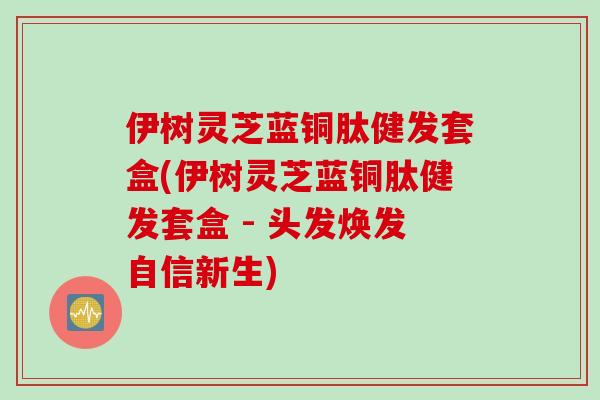 伊树灵芝蓝铜肽健发套盒(伊树灵芝蓝铜肽健发套盒 - 头发焕发自信新生)