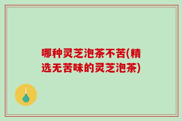 哪种灵芝泡茶不苦(精选无苦味的灵芝泡茶)
