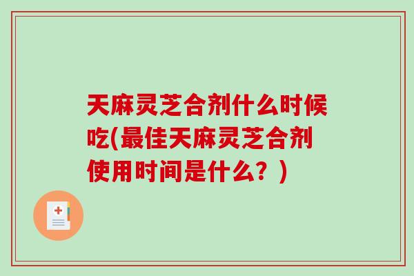 天麻灵芝合剂什么时候吃(最佳天麻灵芝合剂使用时间是什么？)