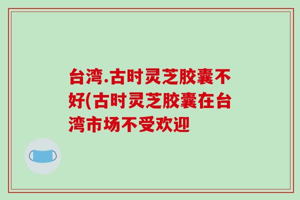 台湾.古时灵芝胶囊不好(古时灵芝胶囊在台湾市场不受欢迎