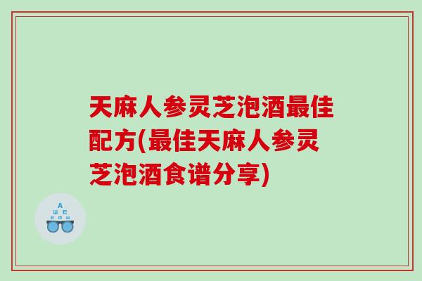 天麻人参灵芝泡酒最佳配方(最佳天麻人参灵芝泡酒食谱分享)