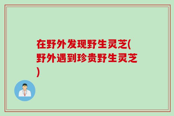 在野外发现野生灵芝(野外遇到珍贵野生灵芝)