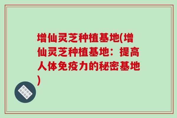 增仙灵芝种植基地(增仙灵芝种植基地：提高人体免疫力的秘密基地)