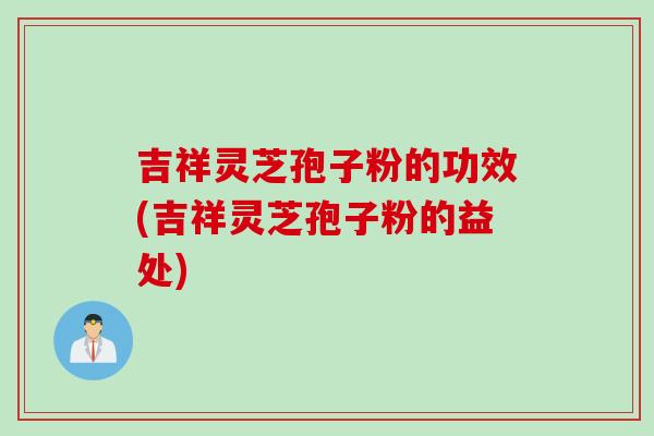 吉祥灵芝孢子粉的功效(吉祥灵芝孢子粉的益处)