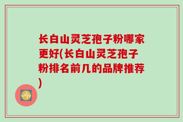 长白山灵芝孢子粉哪家更好(长白山灵芝孢子粉排名前几的品牌推荐)