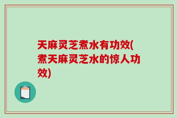 天麻灵芝煮水有功效(煮天麻灵芝水的惊人功效)