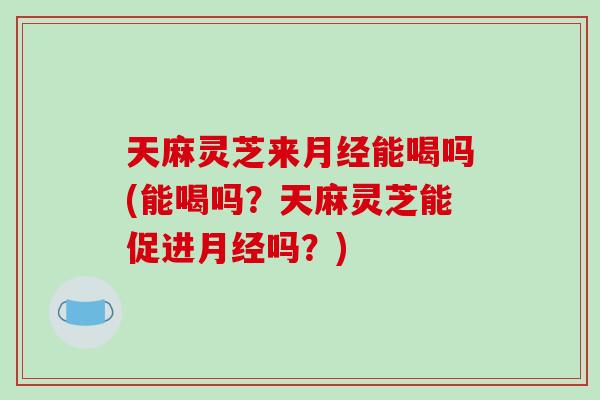 天麻灵芝来能喝吗(能喝吗？天麻灵芝能促进吗？)