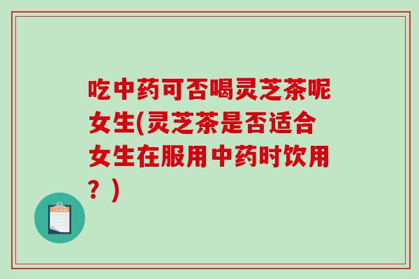 吃可否喝灵芝茶呢女生(灵芝茶是否适合女生在服用时饮用？)