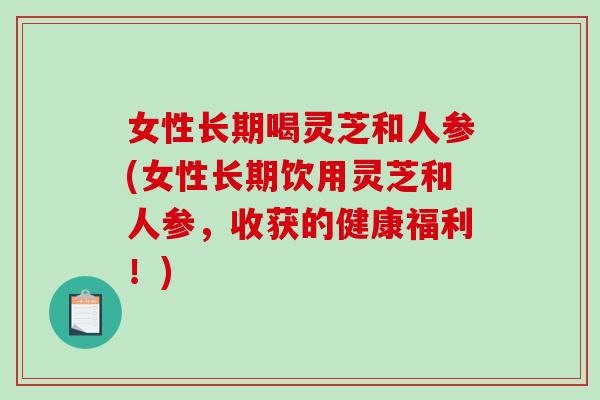 女性长期喝灵芝和人参(女性长期饮用灵芝和人参，收获的健康福利！)