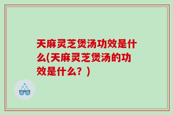 天麻灵芝煲汤功效是什么(天麻灵芝煲汤的功效是什么？)