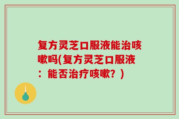 复方灵芝口服液能吗(复方灵芝口服液：能否？)