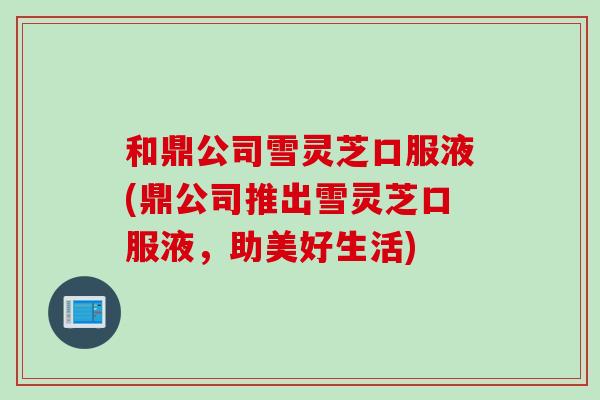 和鼎公司雪灵芝口服液(鼎公司推出雪灵芝口服液，助美好生活)