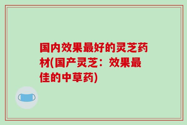 国内效果好的灵芝药材(国产灵芝：效果佳的中草药)