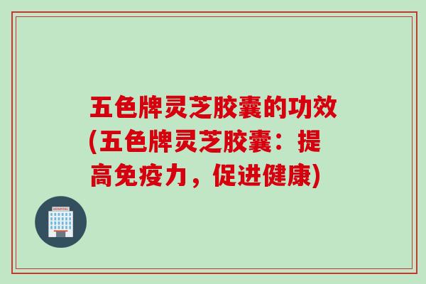 五色牌灵芝胶囊的功效(五色牌灵芝胶囊：提高免疫力，促进健康)