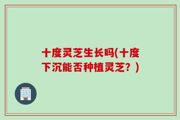 十度灵芝生长吗(十度下沉能否种植灵芝？)