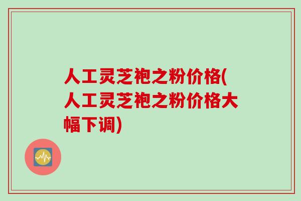 人工灵芝袍之粉价格(人工灵芝袍之粉价格大幅下调)