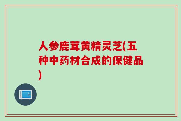 人参鹿茸黄精灵芝(五种材合成的保健品)
