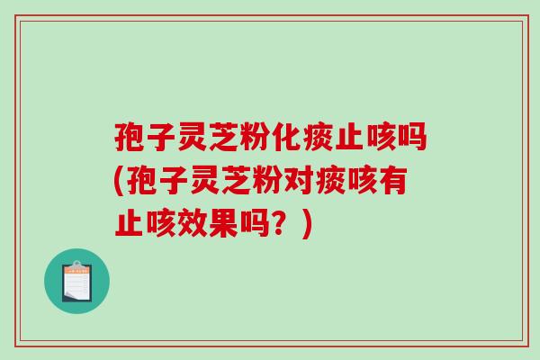 孢子灵芝粉化痰止咳吗(孢子灵芝粉对痰咳有止咳效果吗？)