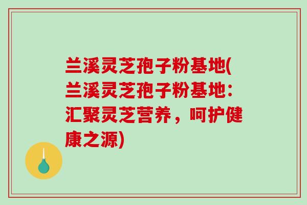 兰溪灵芝孢子粉基地(兰溪灵芝孢子粉基地：汇聚灵芝营养，呵护健康之源)