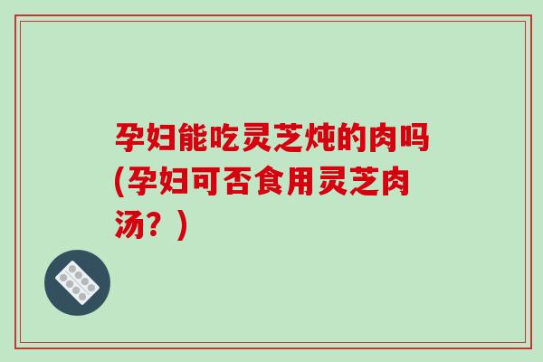 孕妇能吃灵芝炖的肉吗(孕妇可否食用灵芝肉汤？)