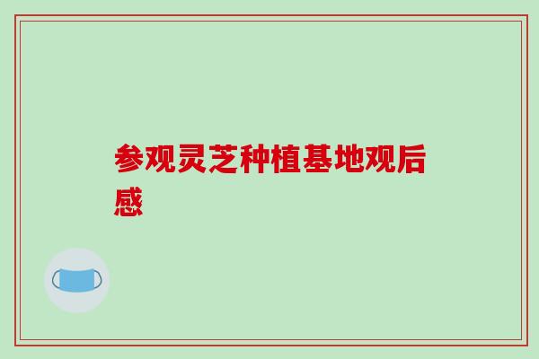 参观灵芝种植基地观后感