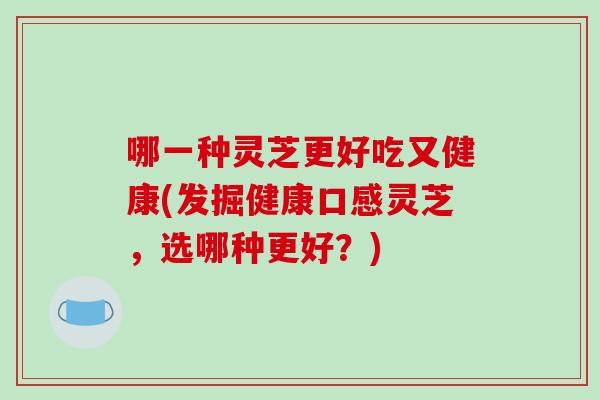 哪一种灵芝更好吃又健康(发掘健康口感灵芝，选哪种更好？)