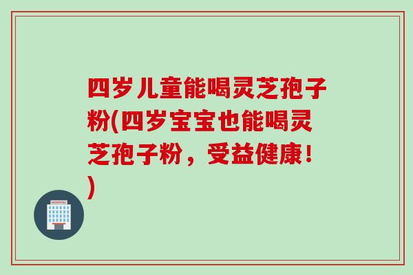 四岁儿童能喝灵芝孢子粉(四岁宝宝也能喝灵芝孢子粉，受益健康！)
