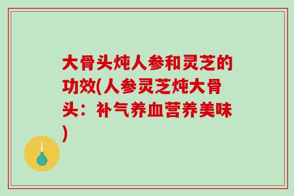 大骨头炖人参和灵芝的功效(人参灵芝炖大骨头：营养美味)