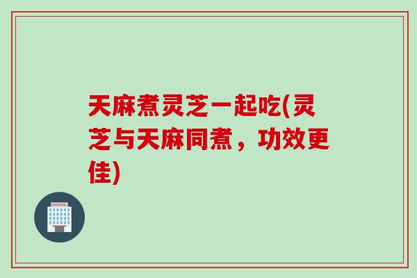 天麻煮灵芝一起吃(灵芝与天麻同煮，功效更佳)