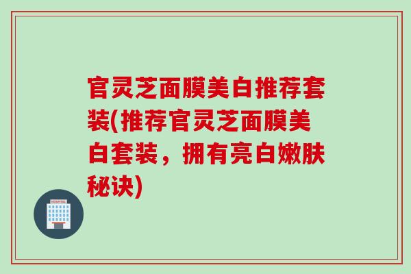 官灵芝面膜美白推荐套装(推荐官灵芝面膜美白套装，拥有亮白嫩肤秘诀)