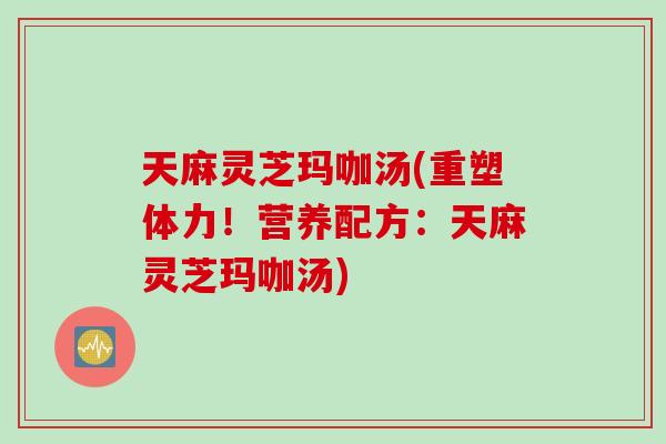 天麻灵芝玛咖汤(重塑体力！营养配方：天麻灵芝玛咖汤)