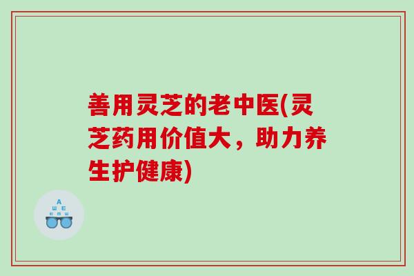 善用灵芝的老中医(灵芝药用价值大，助力养生护健康)